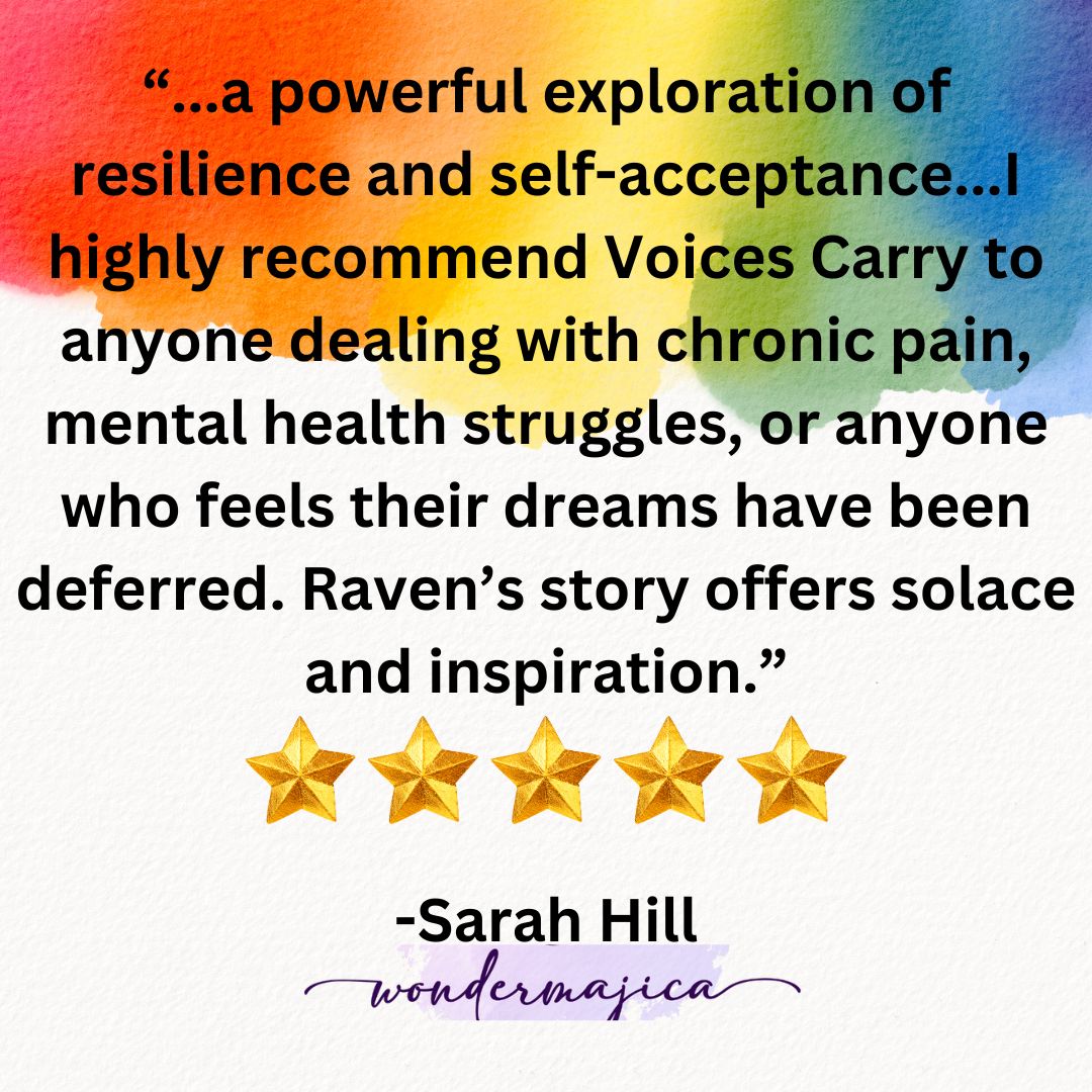 "...a powerful exploration of resilience and self-acceptance...I highly recommend Voices Carry to anyone dealing with chronic pain, mental health struggles, or anyone who feels their dreams have been deferred. Raven's story offers solace and inspiration." 5 stars. -Sarah Hill of Wondermajica